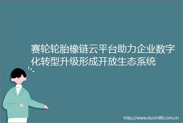 赛轮轮胎橡链云平台助力企业数字化转型升级形成开放生态系统