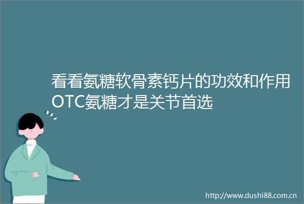 看看氨糖软骨素钙片的功效和作用OTC氨糖才是关节首选