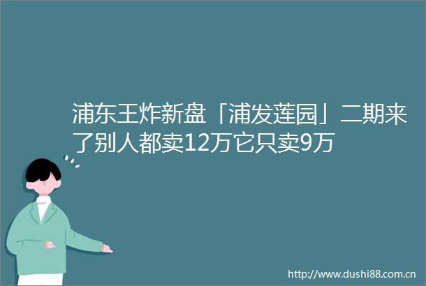 浦东王炸新盘「浦发莲园」二期来了别人都卖12万它只卖9万