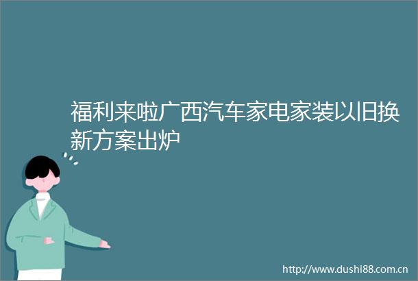 福利来啦广西汽车家电家装以旧换新方案出炉