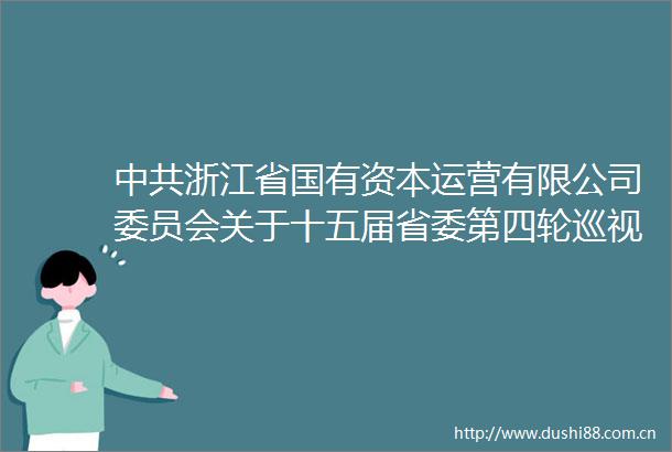 浙江省国有资本运营有限公司委员会关于十五届省委第四轮巡视整改情况的通报