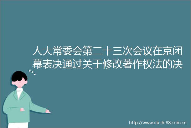 人大常委会第二十三次会议在京闭幕表决通过关于修改著作权法的决定退役军人保障法签署令予以公布栗战书主持会议