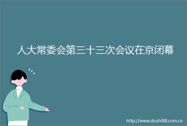 人大常委会第三十三次会议在京闭幕