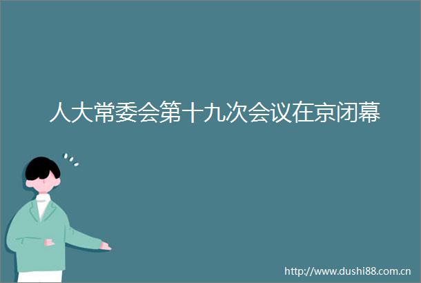 人大常委会第十九次会议在京闭幕