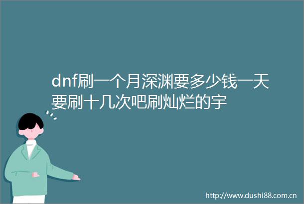 dnf刷一个月深渊要多少钱一天要刷十几次吧刷灿烂的宇