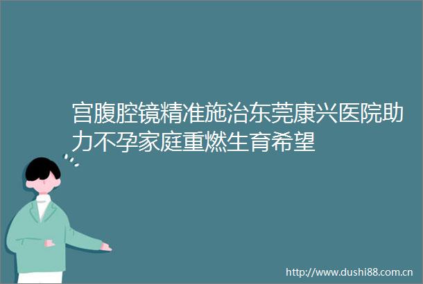 宫腹腔镜精准施治东莞康兴医院助力不孕家庭重燃生育希望