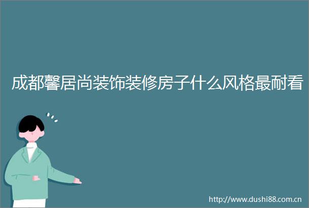 成都馨居尚装饰装修房子什么风格最耐看
