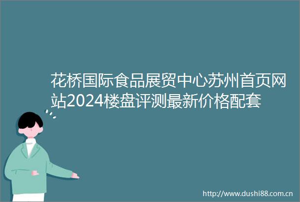 花桥国际食品展贸中心苏州首页网站2024楼盘评测最新价格配套户型