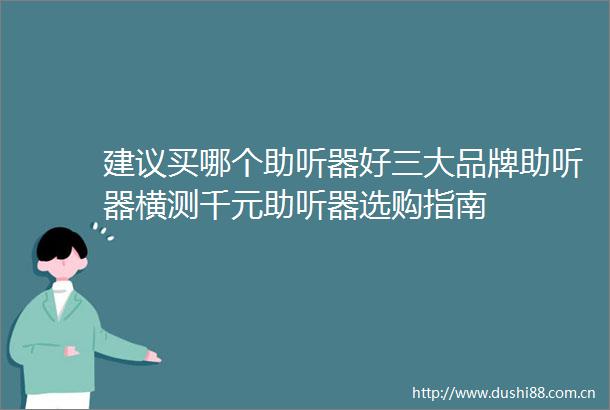 建议买哪个助听器好三大品牌助听器横测千元助听器选购指南
