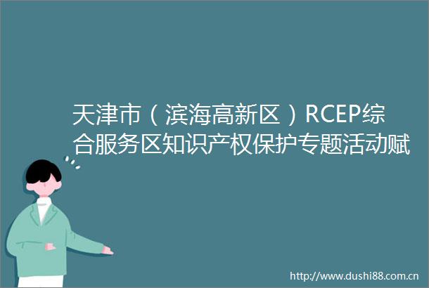 天津市（滨海高新区）RCEP综合服务区知识产权保护专题活动赋能企业国际化发展