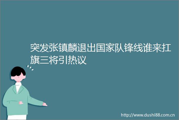 突发张镇麟退出队锋线谁来扛旗三将引热议