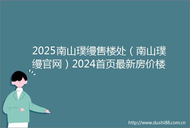 2025南山璞缦售楼处（南山璞缦官网）2024首页最新房价楼盘百科