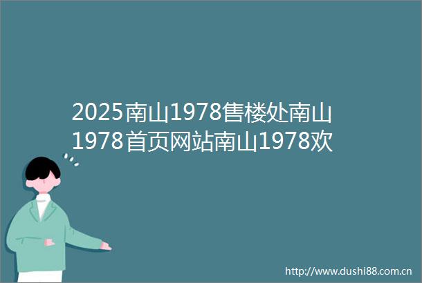2025南山1978售楼处南山1978首页网站南山1978欢迎您楼盘详情备案价交楼时间容积率