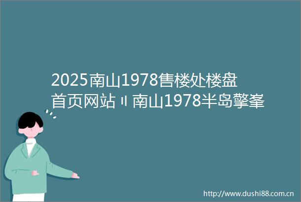 2025南山1978售楼处楼盘首页网站〢南山1978半岛擎峯楼盘欢迎您〢南山1978售楼中心24小时电话楼盘详情南山1978半岛擎峯
