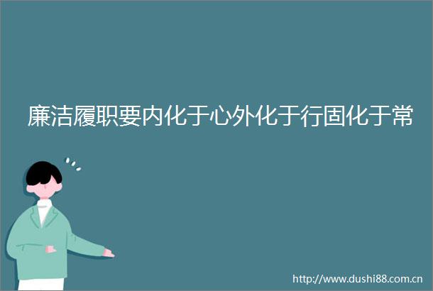 廉洁履职要内化于心外化于行固化于常