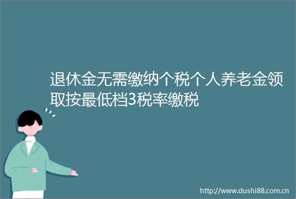 退休金无需缴纳个税个人养老金领取按最低档3税率缴税