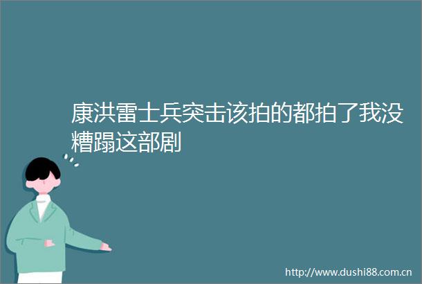 康洪雷士兵突击该拍的都拍了我没糟蹋这部剧