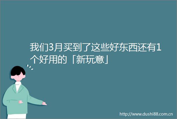 我们3月买到了这些好东西还有1个好用的「新玩意」