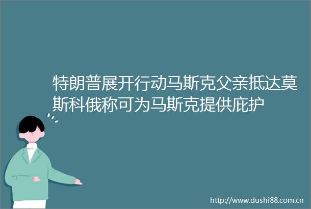 特朗普展开行动马斯克父亲抵达莫斯科俄称可为马斯克提供庇护