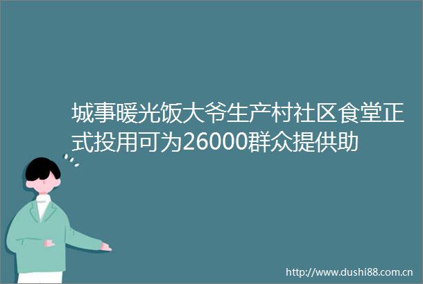 城事暖光饭大爷生产村社区食堂正式投用可为26000群众提供助餐服务