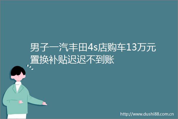 男子一汽丰田4s店购车13万元置换补贴迟迟不到账