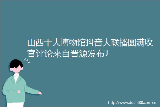 山西十大博物馆抖音大联播圆满收官评论来自晋源发布J