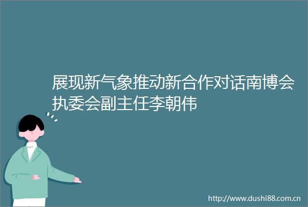展现新气象推动新合作对话南博会执委会副主任李朝伟