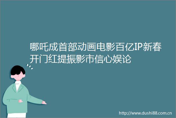 哪吒成首部动画电影百亿IP新春开门红提振影市信心娱论