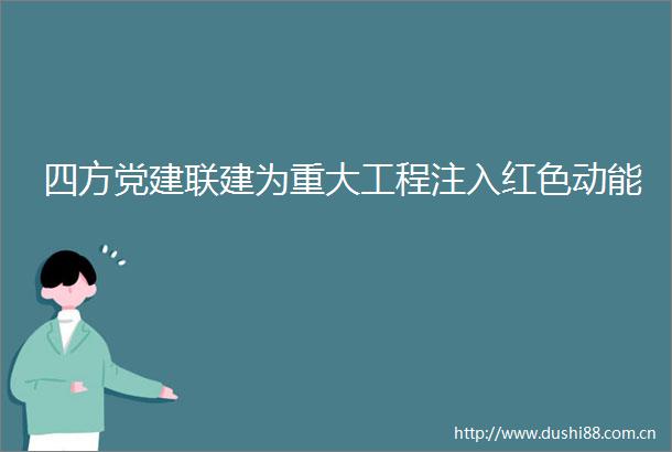 四方党建联建为重大工程注入红色动能