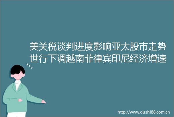 美关税谈判进度影响亚太股市走势世行下调越南菲律宾印尼经济增速东盟观察