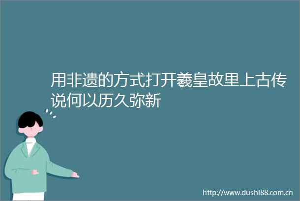 用非遗的方式打开羲皇故里上古传说何以历久弥新