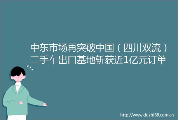 中东市场再突破（四川双流）二手车出口基地斩获近1亿元订单