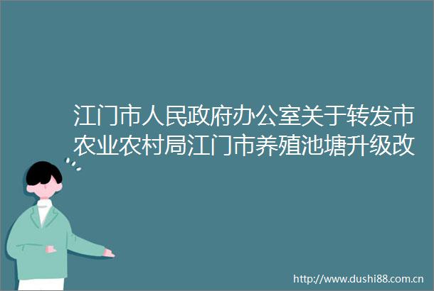 江门市办公室关于转发市农业农村局江门市养殖池塘升级改造绿色发展三年行动方案的通知