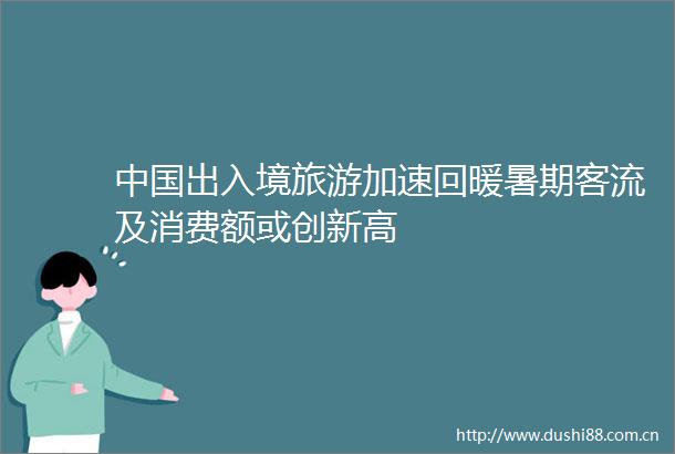 出入境旅游加速回暖暑期客流及消费额或创新高