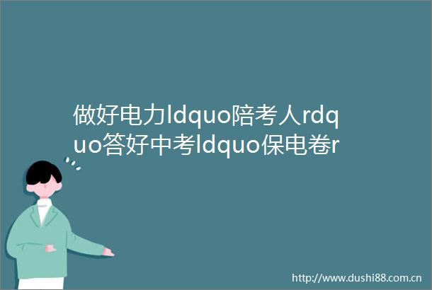 做好电力ldquo陪考人rdquo答好中考ldquo保电卷rdquo