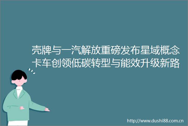 壳牌与一汽解放重磅发布星域概念卡车创领低碳转型与能效升级新路径
