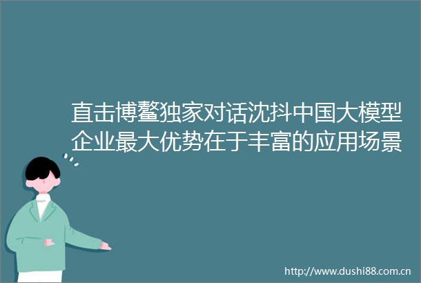 直击博鳌独家对话沈抖大模型企业最大优势在于丰富的应用场景