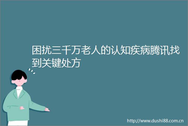 困扰三千万老人的认知疾病腾讯找到关键处方