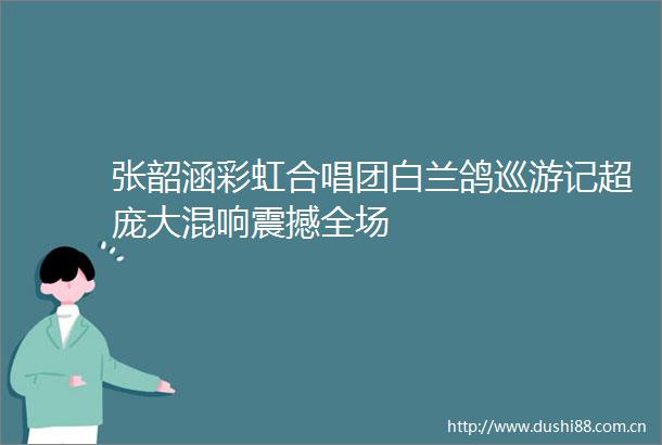 张韶涵彩虹合唱团白兰鸽巡游记超庞大混响震撼全场