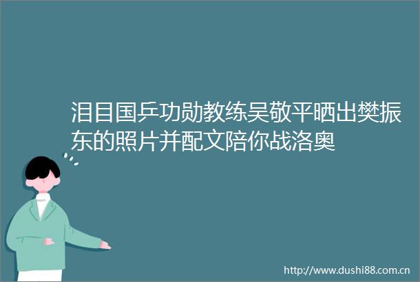 泪目国乒功勋教练吴敬平晒出樊振东的照片并配文陪你战洛奥