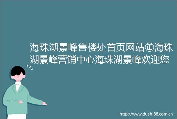 海珠湖景峰售楼处首页网站㊣海珠湖景峰营销中心海珠湖景峰欢迎您楼盘详情最新价格户型图容积率售楼处