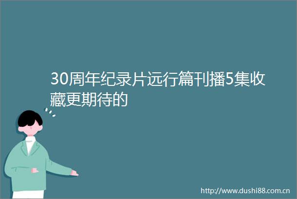 30周年纪录片远行篇刊播5集收藏更期待的