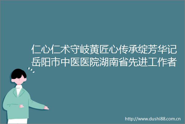 仁心仁术守岐黄匠心传承绽芳华记岳阳市中医医院湖南省先进工作者艾金长