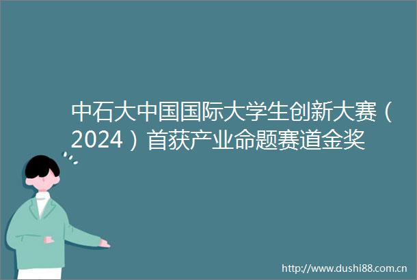 中石大国际大学生创新大赛（2024）首获产业命题赛道金奖