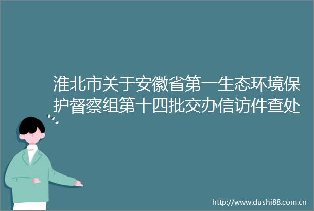 淮北市关于安徽省第一生态环境保护督察组第十四批交办件查处情况的公示