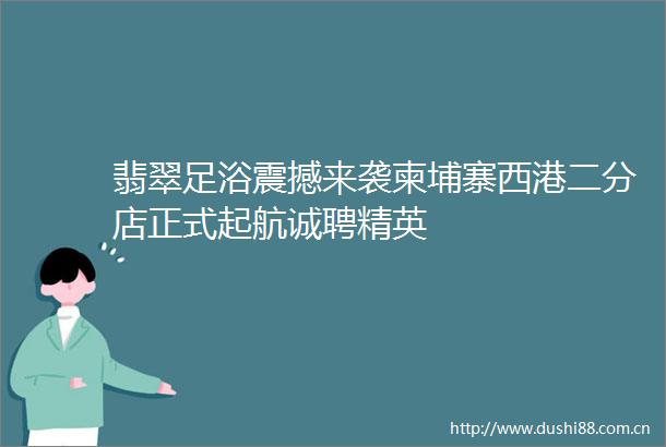 翡翠足浴震撼来袭柬埔寨西港二分店正式起航诚聘精英