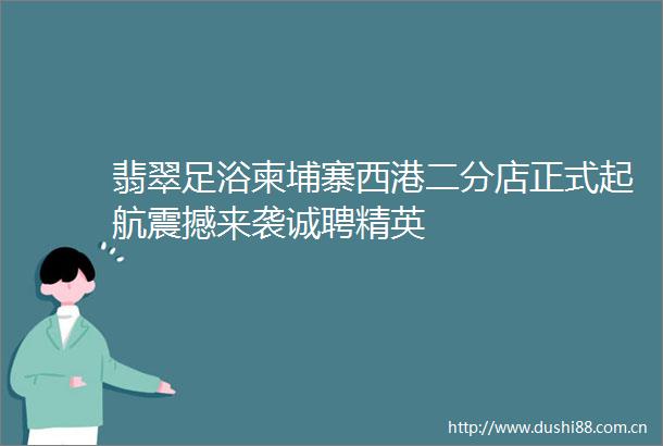 翡翠足浴柬埔寨西港二分店正式起航震撼来袭诚聘精英