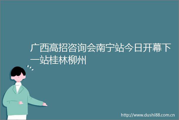 广西高招咨询会南宁站今日开幕下一站桂林柳州