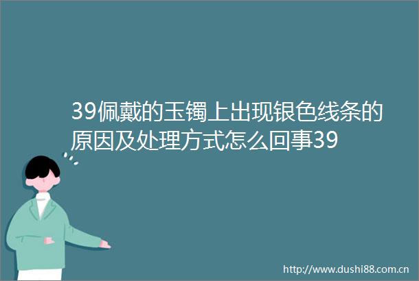39佩戴的玉镯上出现银色线条的原因及处理方式怎么回事39