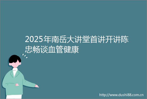 2025年南岳大讲堂首讲开讲陈忠畅谈血管健康